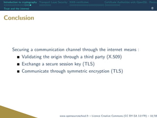 Introduction to cryptography Transport Layer Security X509 certiﬁcates Certiﬁcate Authorities with OpenSSL Revoca
Trust and the internet
Conclusion
Securing a communication channel through the internet means :
Validating the origin through a third party (X.509)
Exchange a secure session key (TLS)
Communicate through symmetric encryption (TLS)
www.opensourceschool.fr – Licence Creative Commons (CC BY-SA 3.0 FR) – 18/59
 