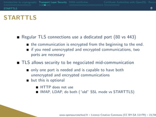Introduction to cryptography Transport Layer Security X509 certiﬁcates Certiﬁcate Authorities with OpenSSL Revoca
STARTTLS
STARTTLS
Regular TLS connections use a dedicated port (80 vs 443)
the communication is encrypted from the beginning to the end.
if you need unencrypted and encrypted communications, two
ports are necessary
TLS allows security to be negociated mid-communication
only one port is needed and is capable to have both
unencrypted and encrypted communications
but this is optional
HTTP does not use
IMAP, LDAP, do both (“old” SSL mode vs STARTTLS)
www.opensourceschool.fr – Licence Creative Commons (CC BY-SA 3.0 FR) – 23/59
 