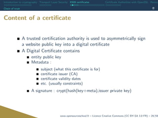 Introduction to cryptography Transport Layer Security X509 certiﬁcates Certiﬁcate Authorities with OpenSSL Revoca
Chain of trust
Content of a certiﬁcate
A trusted certiﬁcation authority is used to asymmetrically sign
a website public key into a digital certiﬁcate
A Digital Certiﬁcate contains
entity public key
Metadata :
subject (what this certiﬁcate is for)
certiﬁcate issuer (CA)
certiﬁcate validity dates
etc. (usually constraints)
A signature : crypt(hash(key+meta),issuer private key)
www.opensourceschool.fr – Licence Creative Commons (CC BY-SA 3.0 FR) – 29/59
 