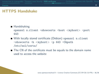 Introduction to cryptography Transport Layer Security X509 certiﬁcates Certiﬁcate Authorities with OpenSSL Revoca
Practice
HTTPS Handshake
Handshaking
openssl s client -showcerts -host <myhost> -port
443
With locally stored certiﬁcate (Debian) openssl s client
-showcerts -h <myhost> -p 443 -CApath
/etc/ssl/certs/
The CN of the certiﬁcate must be equals to the domain name
used to access the website
www.opensourceschool.fr – Licence Creative Commons (CC BY-SA 3.0 FR) – 36/59
 