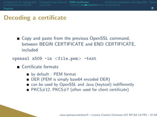 Introduction to cryptography Transport Layer Security X509 certiﬁcates Certiﬁcate Authorities with OpenSSL Revoca
Practice
Decoding a certiﬁcate
Copy and paste from the previous OpenSSL command,
between BEGIN CERTIFICATE and END CERTIFICATE,
included
openssl x509 -in <file.pem> -text
Certiﬁcate formats
by default : PEM format
DER (PEM is simply base64 encoded DER)
can be used by OpenSSL and Java (keytool) indiﬀerently
PKCS#12, PKCS#7 (often used for client certiﬁcate)
www.opensourceschool.fr – Licence Creative Commons (CC BY-SA 3.0 FR) – 37/59
 