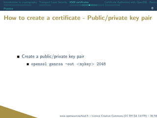Introduction to cryptography Transport Layer Security X509 certiﬁcates Certiﬁcate Authorities with OpenSSL Revoca
Practice
How to create a certiﬁcate - Public/private key pair
Create a public/private key pair
openssl genrsa -out <mykey> 2048
www.opensourceschool.fr – Licence Creative Commons (CC BY-SA 3.0 FR) – 39/59
 