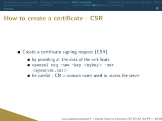 Introduction to cryptography Transport Layer Security X509 certiﬁcates Certiﬁcate Authorities with OpenSSL Revoca
Practice
How to create a certiﬁcate - CSR
Create a certiﬁcate signing request (CSR)
by providing all the data of the certiﬁcate
openssl req -new -key <mykey> -out
<myserver.csr>
be careful : CN = domain name used to access the server
www.opensourceschool.fr – Licence Creative Commons (CC BY-SA 3.0 FR) – 40/59
 