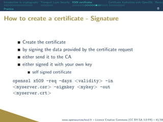 Introduction to cryptography Transport Layer Security X509 certiﬁcates Certiﬁcate Authorities with OpenSSL Revoca
Practice
How to create a certiﬁcate - Signature
Create the certiﬁcate
by signing the data provided by the certiﬁcate request
either send it to the CA
either signed it with your own key
self signed certiﬁcate
openssl x509 -req -days <validity> -in
<myserver.csr> -signkey <mykey> -out
<myserver.crt>
www.opensourceschool.fr – Licence Creative Commons (CC BY-SA 3.0 FR) – 41/59
 