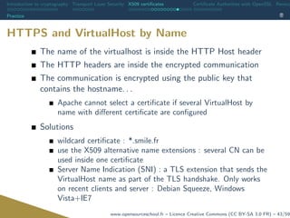 Introduction to cryptography Transport Layer Security X509 certiﬁcates Certiﬁcate Authorities with OpenSSL Revoca
Practice
HTTPS and VirtualHost by Name
The name of the virtualhost is inside the HTTP Host header
The HTTP headers are inside the encrypted communication
The communication is encrypted using the public key that
contains the hostname. . .
Apache cannot select a certiﬁcate if several VirtualHost by
name with diﬀerent certiﬁcate are conﬁgured
Solutions
wildcard certiﬁcate : *.smile.fr
use the X509 alternative name extensions : several CN can be
used inside one certiﬁcate
Server Name Indication (SNI) : a TLS extension that sends the
VirtualHost name as part of the TLS handshake. Only works
on recent clients and server : Debian Squeeze, Windows
Vista+IE7
www.opensourceschool.fr – Licence Creative Commons (CC BY-SA 3.0 FR) – 43/59
 