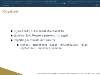 Introduction to cryptography Transport Layer Security X509 certiﬁcates Certiﬁcate Authorities with OpenSSL Revoca
Java and TLS
Keystore
<jre root>/lib/security/cacerts
standard Java Keystore password: changeit
Importing certiﬁcate into cacerts
keytool -importcert -alias <myCertAlias> -file
<myCaFile> -keystore cacerts
www.opensourceschool.fr – Licence Creative Commons (CC BY-SA 3.0 FR) – 46/59
 
