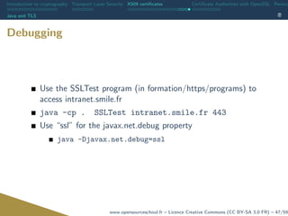 Introduction to cryptography Transport Layer Security X509 certiﬁcates Certiﬁcate Authorities with OpenSSL Revoca
Java and TLS
Debugging
Use the SSLTest program (in formation/https/programs) to
access intranet.smile.fr
java -cp . SSLTest intranet.smile.fr 443
Use “ssl” for the javax.net.debug property
java -Djavax.net.debug=ssl
www.opensourceschool.fr – Licence Creative Commons (CC BY-SA 3.0 FR) – 47/59
 