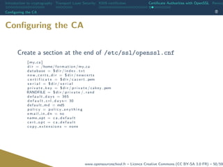 Introduction to cryptography Transport Layer Security X509 certiﬁcates Certiﬁcate Authorities with OpenSSL Revoca
Conﬁguring the CA
Conﬁguring the CA
Create a section at the end of /etc/ssl/openssl.cnf
[ my ca ]
d i r = /home/ formation /my ca
database = $ d i r / index . t x t
n e w c e r t s d i r = $ d i r / newcerts
c e r t i f i c a t e = $ d i r / c a c e r t . pem
s e r i a l = $ d i r / s e r i a l
p r i v a t e k e y = $ d i r / p r i v a t e / cakey . pem
RANDFILE = $ d i r / p r i v a t e /. rand
d e f a u l t d a y s = 365
d e f a u l t c r l d a y s= 30
default md = md5
p o l i c y = p o l i c y a n y t h i n g
e m a i l i n d n = no
name opt = c a d e f a u l t
c e r t o p t = c a d e f a u l t
c o p y e x t e n s i o n s = none
www.opensourceschool.fr – Licence Creative Commons (CC BY-SA 3.0 FR) – 50/59
 