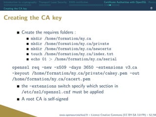 Introduction to cryptography Transport Layer Security X509 certiﬁcates Certiﬁcate Authorities with OpenSSL Revoca
Creating the CA key
Creating the CA key
Create the requires folders :
mkdir /home/formation/my ca
mkdir /home/formation/my ca/private
mkdir /home/formation/my ca/newcerts
touch /home/formation/my ca/index.txt
echo 01 > /home/formation/my ca/serial
openssl req -new -x509 -days 3650 -extensions v3 ca
-keyout /home/formation/my ca/private/cakey.pem -out
/home/formation/my ca/cacert.pem
the -extensions switch specify which section in
/etc/ssl/openssl.cnf must be applied
A root CA is self-signed
www.opensourceschool.fr – Licence Creative Commons (CC BY-SA 3.0 FR) – 52/59
 