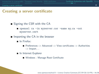 Introduction to cryptography Transport Layer Security X509 certiﬁcates Certiﬁcate Authorities with OpenSSL Revoca
Creating a server certiﬁcate
Creating a server certiﬁcate
Signing the CSR with the CA
openssl ca -in myserver.csr -name my ca -out
myserver.cert
Importing the CA in the browser
In Firefox:
Preferences -> Advanced -> View certiﬁcates -> Authorities
-> Import. . .
In Internet Explorer
Windows : Manage Root Certiﬁcate
www.opensourceschool.fr – Licence Creative Commons (CC BY-SA 3.0 FR) – 54/59
 
