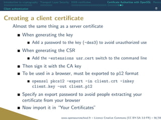 Introduction to cryptography Transport Layer Security X509 certiﬁcates Certiﬁcate Authorities with OpenSSL Revoca
Client authentication
Creating a client certiﬁcate
Almost the same thing as a server certiﬁcate
When generating the key
Add a password to the key (-des3) to avoid unauthorized use
When generating the CSR
Add the -extensions usr cert switch to the command line
Then sign it with the CA key
To be used in a browser, must be exported to p12 format
openssl pkcs12 -export -in client.crt -inkey
client.key -out client.p12
Specify an export password to avoid people extracting your
certiﬁcate from your browser
Now import it in “Your Certiﬁcates”
www.opensourceschool.fr – Licence Creative Commons (CC BY-SA 3.0 FR) – 56/59
 