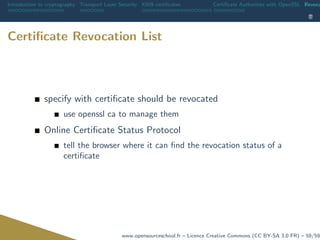 Introduction to cryptography Transport Layer Security X509 certiﬁcates Certiﬁcate Authorities with OpenSSL Revoca
Certiﬁcate Revocation List
specify with certiﬁcate should be revocated
use openssl ca to manage them
Online Certiﬁcate Status Protocol
tell the browser where it can ﬁnd the revocation status of a
certiﬁcate
www.opensourceschool.fr – Licence Creative Commons (CC BY-SA 3.0 FR) – 59/59
 