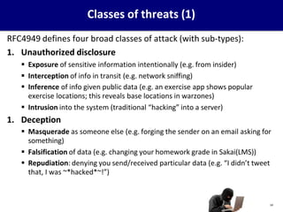 Classes of threats (1)
RFC4949 defines four broad classes of attack (with sub-types):
1. Unauthorized disclosure
 Exposure of sensitive information intentionally (e.g. from insider)
 Interception of info in transit (e.g. network sniffing)
 Inference of info given public data (e.g. an exercise app shows popular
exercise locations; this reveals base locations in warzones)
 Intrusion into the system (traditional “hacking” into a server)
1. Deception
 Masquerade as someone else (e.g. forging the sender on an email asking for
something)
 Falsification of data (e.g. changing your homework grade in Sakai(LMS))
 Repudiation: denying you send/received particular data (e.g. “I didn’t tweet
that, I was ~*hacked*~!”)
14
 