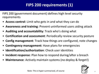 17
FIPS 200 requirements (1)
FIPS 200 (government document) defines high level security
requirements
• Access control: Limit who gets in and what they can do
• Awareness and training: Prevent uninformed users aiding attack
• Auditing and accountability: Track who’s doing what
• Certification and assessment: Periodically review security posture
• Config management: Track how things are configured, note changes
• Contingency management: Have plans for emergencies
• Identification/authorization: Check user identities
• Incident response: Plan how to respond during/after a breach
• Maintenance: Actively maintain systems (no deploy & forget!)
Note: This is hyper-summarized, of course
 