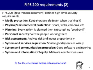 FIPS 200 requirements (2)
FIPS 200 (government document) defines high level security
requirements
• Media protection: Keep storage safe (even when trashing it)
• Physical/environmental protection: Doors, walls, cameras, etc.
• Planning: Every action is planned then executed, no ‘cowboy IT’
• Personnel security: Vet the people working there
• Risk assessment: Analyze risk and invest proportionally
• System and services acquisition: Source goods/services wisely
• System and communication protection: Good software engineering
• System and information integrity: Malware countermeasures
Q: Are these technical factors or human factors?
18
 
