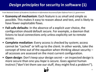 Design principles for security in software (1)
From National Centers of Academic Excellence in Information Assurance/Cyber Defense from U.S. government
• Economy of mechanism: Each feature is as small and simple as
possible. This makes it easy to reason about and test, and is likely to
have fewer exploitable flaws.
• Fail-safe defaults: In the absence of a explicit user choice, the
configuration should default secure. For example, a daemon that
listens to local connections only unless explicitly set to remote
access.
• Complete mediation: Every access is checked by system; access
cannot be “cached” or left up to the client. In other words, take the
concept of time out of the equation when thinking about security –
all accesses are assessed on the most current configuration.
• Open design: Don’t keep your design secret – an inspected design is
more secure than one you hope is secure. Goes against human
instinct (“don’t let them see our stuff, they might find a problem!”).
20
 