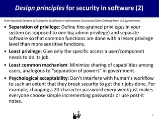 Design principles for security in software (2)
From National Centers of Academic Excellence in Information Assurance/Cyber Defense from U.S. government
• Separation of privilege: Define fine-grained privileges in your
system (as opposed to one big admin privilege) and separate
software so that common functions are done with a lesser privilege
level than more sensitive functions.
• Least privilege: Give only the specific access a user/component
needs to do its job.
• Least common mechanism: Minimize sharing of capabilities among
users, analogous to “separation of powers” in government.
• Psychological acceptability: Don’t interfere with human’s workflow
to such an extent that they break security to get their jobs done. For
example, changing a 20-character password every week just makes
everyone choose simple incrementing passwords or use post-it
notes.
21
 