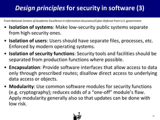Design principles for security in software (3)
From National Centers of Academic Excellence in Information Assurance/Cyber Defense from U.S. government
• Isolation of systems: Make low-security public systems separate
from high-security ones.
• Isolation of users: Users should have separate files, processes, etc.
Enforced by modern operating systems.
• Isolation of security functions: Security tools and facilities should be
separated from production functions where possible.
• Encapsulation: Provide software interfaces that allow access to data
only through prescribed routes; disallow direct access to underlying
data access or objects.
• Modularity: Use common software modules for security functions
(e.g. cryptography); reduces odds of a “one-off” module’s flaw.
Apply modularity generally also so that updates can be done with
low risk.
22
 
