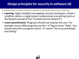 Design principles for security in software (4)
From National Centers of Academic Excellence in Information Assurance/Cyber Defense from U.S. government
• Layering: Apply multiple overlapping security techniques. Avoid a
condition where a single breach compromises everything (such as
the flawed concept of the “trusted internal network”).
• Least astonishment: Programs should not surprise the user. For
example, many UNIX programs use the ‘-h’ flag to mean “help”. You
should not write a program where ‘-h’ means “hurry up and delete
everything”.
23
 