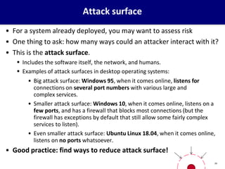 Attack surface
• For a system already deployed, you may want to assess risk
• One thing to ask: how many ways could an attacker interact with it?
• This is the attack surface.
 Includes the software itself, the network, and humans.
 Examples of attack surfaces in desktop operating systems:
• Big attack surface: Windows 95, when it comes online, listens for
connections on several port numbers with various large and
complex services.
• Smaller attack surface: Windows 10, when it comes online, listens on a
few ports, and has a firewall that blocks most connections (but the
firewall has exceptions by default that still allow some fairly complex
services to listen).
• Even smaller attack surface: Ubuntu Linux 18.04, when it comes online,
listens on no ports whatsoever.
• Good practice: find ways to reduce attack surface!
24
 
