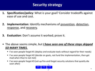Security strategy
1. Specification/policy: What is your goal? Consider tradeoffs against
ease of use and cost.
2. Implementation: Identify mechanisms of prevention, detection,
response, and recovery.
3. Evaluation: Don’t assume it worked; prove it.
• The above seems simple, but I have seen one of these steps skipped
SO MANY TIMES.
 I’ve seen people forget #1 (deploy and evaluate tools without regard for their needs)
 I’ve seen people forget #2 (decide on goals, not fund the implementation, then get
mad when they’re not met)
 I’ve seen people forget #3 (set up fire-and-forget security solutions that quietly die
soon after)
Spec Impl Eval
25
 