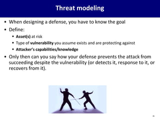 Threat modeling
• When designing a defense, you have to know the goal
• Define:
 Asset(s) at risk
 Type of vulnerability you assume exists and are protecting against
 Attacker’s capabilities/knowledge
• Only then can you say how your defense prevents the attack from
succeeding despite the vulnerability (or detects it, response to it, or
recovers from it).
26
 