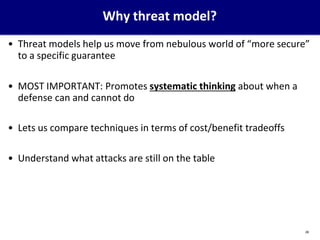 Why threat model?
28
• Threat models help us move from nebulous world of “more secure”
to a specific guarantee
• MOST IMPORTANT: Promotes systematic thinking about when a
defense can and cannot do
• Lets us compare techniques in terms of cost/benefit tradeoffs
• Understand what attacks are still on the table
 