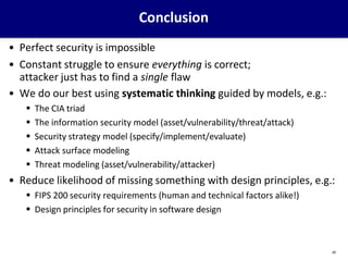 Conclusion
29
• Perfect security is impossible
• Constant struggle to ensure everything is correct;
attacker just has to find a single flaw
• We do our best using systematic thinking guided by models, e.g.:
 The CIA triad
 The information security model (asset/vulnerability/threat/attack)
 Security strategy model (specify/implement/evaluate)
 Attack surface modeling
 Threat modeling (asset/vulnerability/attacker)
• Reduce likelihood of missing something with design principles, e.g.:
 FIPS 200 security requirements (human and technical factors alike!)
 Design principles for security in software design
 