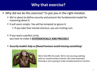 Why that exercise?
• Why did we do this exercise? To put you in the right mindset.
 We’re about to define security and present the fundamental model for
reasoning about it.
 It will seem simple. You will be tempted to ignore it.
• If you take that mental shortcut, you are inviting ruin.
 If you want a perfect circle,
you have to make it SYSTEMATICALLY AND PRECISELY
 Security models help us flawed humans avoid missing something!
We’re like 99% this dude. We’re not securing anything
with our stupid monkey instincts. We need systematic
thinking or we’re going to make mistakes based on intuition.
6
 