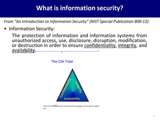 What is information security?
From “An Introduction to Information Security” (NIST Special Publication 800-12):
• Information Security:
The protection of information and information systems from
unauthorized access, use, disclosure, disruption, modification,
or destruction in order to ensure confidentiality, integrity, and
availability.
The CIA Triad
There are like 900pictures of the CIA triad on google, but this was the ugliest
one.
7
 