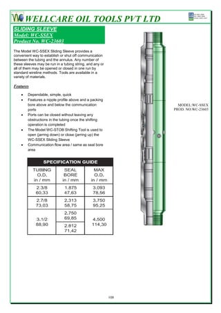 WELLCARE OIL TOOLS PVT LTD
SLIDING SLEEVE
Model: WC-SSEX
Product No. WC-23603
The Model WC-SSEX Sliding Sleeve provides a
convenient way to establish or shut off communication
between the tubing and the annulus. Any number of
these sleeves may be run in a tubing string, and any or
all of them may be opened or closed in one run by
standard wireline methods. Tools are available in a
variety of materials.

Features

       Dependable, simple, quick
       Features a nipple profile above and a packing
        bore above and below the communication                    MODEL:WC-SSEX
        ports                                                   PROD. NO.WC-23603
       Ports can be closed without leaving any
        obstructions in the tubing once the shifting
        operation is completed
       The Model WC-STOB Shifting Tool is used to
        open (jarring down) or close (jarring up) the
        WC-SSEX Sliding Sleeve
       Communication flow area / same as seal bore
        area




                                                          108
 