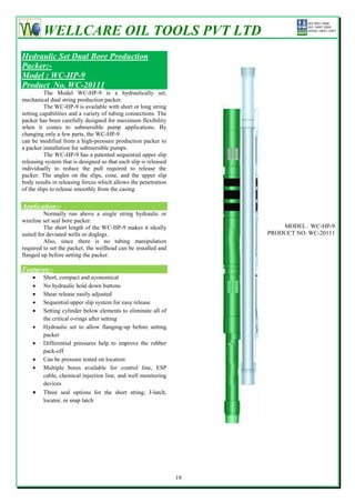 WELLCARE OIL TOOLS PVT LTD
Hydraulic Set Dual Bore Production
Packer:-
Model : WC-HP-9
Product No. WC-20111
          The Model WC-HP-9 is a hydraulically set,
mechanical dual string production packer.
          The WC-HP-9 is available with short or long string
setting capabilities and a variety of tubing connections. The
packer has been carefully designed for maximum flexibility
when it comes to submersible pump applications. By
changing only a few parts, the WC-HP-9
can be modified from a high-pressure production packer to
a packer installation for submersible pumps.
          The WC-HP-9 has a patented sequential upper slip
releasing system that is designed so that each slip is released
individually to reduce the pull required to release the
packer. The angles on the slips, cone, and the upper slip
body results in releasing forces which allows the penetration
of the slips to release smoothly from the casing.

Application:-
         Normally run above a single string hydraulic or
wireline set seal bore packer.
         The short length of the WC-HP-9 makes it ideally                  MODEL : WC-HP-9
suited for deviated wells or doglegs.                                  PRODUCT NO. WC-20111
         Also, since there is no tubing manipulation
required to set the packer, the wellhead can be installed and
flanged up before setting the packer.

Features:-
        Short, compact and economical
        No hydraulic hold down buttons
        Shear release easily adjusted
        Sequential upper slip system for easy release
        Setting cylinder below elements to eliminate all of
         the critical o-rings after setting
        Hydraulic set to allow flanging-up before setting
         packer
        Differential pressures help to improve the rubber
         pack-off
        Can be pressure tested on location
        Multiple bores available for control line, ESP
         cable, chemical injection line, and well monitoring
         devices
        Three seal options for the short string; J-latch,
         locator, or snap latch




                                                                  19
 