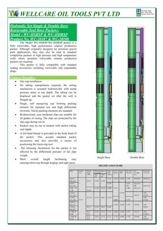 WELLCARE OIL TOOLS PVT LTD
Hydraulic Set Single & Double Bore
Retrievable Seal Bore Packer:-
Model : WC-HSRSP & WC-HDRSP
Product No. WC-20107 & WC-20108
         The Model WC-HSRSP/WC-HDRSP packer is a
fully retrievable, high performance retainer production
packer. Although originally designed for premium gravel
pack applications, they may also be used as standard
completion packers in high pressure and high temperature
wells where premium retrievable retainer production
packers are required.
         This packer is fully compatible with standard
sealing accessories including retrievable and expandable
plugs.

Features/benefits:-
       One trip installation
       No tubing manipulation required, the setting
        mechanism is actuated hydraulically with pump
        pressure alone at any depth. The tubing can be
        displaced and the packer set after the well is
        flanged up.
       Single, self energizing cup forming packing
        element for repeated low and high differential
        reversals. Nitrile packing elements are standard.
       Bi-directional, case hardened slips are suitable for
        all grades of casing. The slips are protected by the
        slip cage during run in.
       Packers may be run in tandem with anchor tubing
        seal nipple
       A left hand thread is provided in the body head of
        the packer. This accepts standard packer
        accessories and also provides a means of
        positioning the retrieving tool.
        The releasing mechanism for the packer is not
        affected by the differential pressure of tail pipe
        weight.
                                                                    Single Bore   Double Bore
       Short      overall    length     facilitating   easy
        running/retrieving through doglegs and tight spots.




                                                               37
 