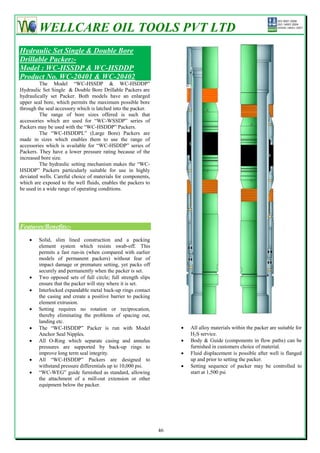 WELLCARE OIL TOOLS PVT LTD
Hydraulic Set Single & Double Bore
Drillable Packer:-
Model : WC-HSSDP & WC-HSDDP
Product No. WC-20401 & WC-20402
         The Model ―WC-HSSDP & WC-HSDDP‖
Hydraulic Set Single & Double Bore Drillable Packers are
hydraulically set Packer. Both models have an enlarged
upper seal bore, which permits the maximum possible bore
through the seal accessory which is latched into the packer.
         The range of bore sizes offered is such that
accessories which are used for ―WC-WSSDP‖ series of
Packers may be used with the ―WC-HSDDP‖ Packers.
         The ―WC-HSDDPL‖ (Large Bore) Packers are
made in sizes which enables them to use the range of
accessories which is available for ―WC-HSDDP‖ series of
Packers. They have a lower pressure rating because of the
increased bore size.
         The hydraulic setting mechanism makes the ―WC-
HSDDP‖ Packers particularly suitable for use in highly
deviated wells. Careful choice of materials for components,
which are exposed to the well fluids, enables the packers to
be used in a wide range of operating conditions.




Features/Benefits:-

       Solid, slim lined construction and a packing
        element system which resists swab-off. This
        permits a fast run-in (when compared with earlier
        models of permanent packers) without fear of
        impact damage or premature setting, yet packs off
        securely and permanently when the packer is set.
       Two opposed sets of full circle; full strength slips
        ensure that the packer will stay where it is set.
       Interlocked expandable metal back-up rings contact
        the casing and create a positive barrier to packing
        element extrusion.
       Setting requires no rotation or reciprocation,
        thereby eliminating the problems of spacing out,
        landing etc.
       The ―WC-HSDDP‖ Packer is run with Model                        All alloy materials within the packer are suitable for
        Anchor Seal Nipples.                                            H2S service.
       All O-Ring which separate casing and annulus                   Body & Guide (components in flow paths) can be
        pressures are supported by back-up rings to                     furnished in customers choice of material.
        improve long term seal integrity.                              Fluid displacement is possible after well is flanged
       All ―WC-HSDDP‖ Packers are designed to                          up and prior to setting the packer.
        withstand pressure differentials up to 10,000 psi.             Setting sequence of packer may be controlled to
       ―WC-WEG‖ guide furnished as standard, allowing                  start at 1,500 psi
        the attachment of a mill-out extension or other
        equipment below the packer.




                                                               46
 