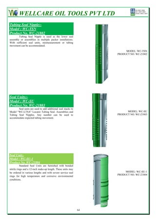 WELLCARE OIL TOOLS PVT LTD
Tubing Seal Nipple:-
Model : WC-TSN
Product No. WC-21802
        Tubing Seal Nipple is used as the lower seal
assembly or assemblies in multiple packer installations.
With sufficient seal units, mismeasurement or tubing
movement can be accommodated.

                                                                        MODEL: WC-TSN
                                                                   PRODUCT NO. WC-21802




Seal Units:-
Model : WC-SU
Product No. WC-21803
       Seal units are used to add additional seal stacks to
Model ―WC-LTSA‖ Locator Tubing Seal. Assemblies and                      MODEL: WC-SU
Tubing Seal Nipples. Any number can be used to                     PRODUCT NO. WC-21803
accommodate expected tubing movement.




Seal Unit:-
Model : WC-SU-1
Product No. WC-21804
           Standard Seal Units are furnished with bonded
nitrile rings and a 12-inch make-up length. These units may
be ordered in various lengths and with severe service seal              MODEL: WC-SU-1
                                                                   PRODUCT NO. WC-21804
rings for high temperature and corrosive environmental
conditions.




                                                              64
 