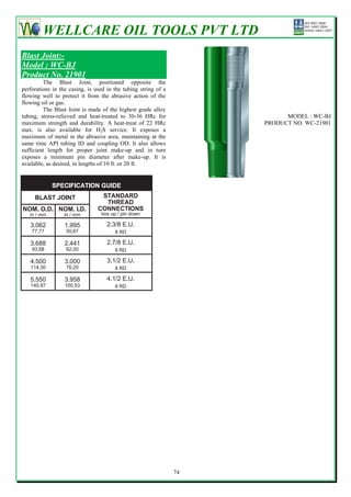 WELLCARE OIL TOOLS PVT LTD
Blast Joint:-
Model : WC-BJ
Product No. 21901
         The Blast Joint, positioned opposite the
perforations in the casing, is used in the tubing string of a
flowing well to protect it from the abrasive action of the
flowing oil or gas.
         The Blast Joint is made of the highest grade alloy
tubing, stress-relieved and heat-treated to 30-36 HRc for                  MODEL : WC-BJ
maximum strength and durability. A heat-treat of 22 HRc              PRODUCT NO. WC-21901
max. is also available for H2S service. It exposes a
maximum of metal in the abrasive area, maintaining at the
same time API tubing ID and coupling OD. It also allows
sufficient length for proper joint make-up and in turn
exposes a minimum pin diameter after make-up. It is
available, as desired, in lengths of 10 ft. or 20 ft.




                                                                74
 