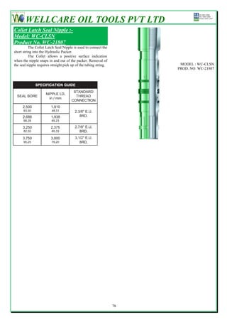 WELLCARE OIL TOOLS PVT LTD
Collet Latch Seal Nipple :-
Model: WC-CLSN
Product No. WC-21807
          The Collet Latch Seal Nipple is used to connect the
short string into the Hydraulic Packer.
          The Collet allows a positive surface indication
when the nipple snaps in and out of the packer. Removal of
the seal nipple requires straight pick up of the tubing string.         MODEL : WC-CLSN
                                                                       PROD. NO. WC-21807




                                                                  78
 