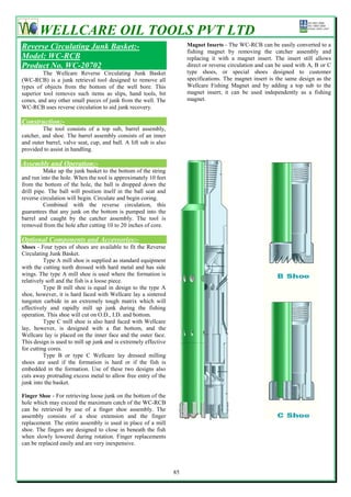 WELLCARE OIL TOOLS PVT LTD
Reverse Circulating Junk Basket:-                                      Magnet Inserts - The WC-RCB can be easily converted to a
                                                                       fishing magnet by removing the catcher assembly and
Model: WC-RCB                                                          replacing it with a magnet insert. The insert still allows
Product No. WC-20702                                                   direct or reverse circulation and can be used with A, B or C
         The Wellcare Reverse Circulating Junk Basket                  type shoes, or special shoes designed to customer
(WC-RCB) is a junk retrieval tool designed to remove all               specifications. The magnet insert is the same design as the
types of objects from the bottom of the well bore. This                Wellcare Fishing Magnet and by adding a top sub to the
superior tool removes such items as slips, hand tools, bit             magnet insert; it can be used independently as a fishing
cones, and any other small pieces of junk from the well. The           magnet.
WC-RCB uses reverse circulation to aid junk recovery.

Construction:-
         The tool consists of a top sub, barrel assembly,
catcher, and shoe. The barrel assembly consists of an inner
and outer barrel, valve seat, cup, and ball. A lift sub is also
provided to assist in handling.

Assembly and Operation:-
          Make up the junk basket to the bottom of the string
and run into the hole. When the tool is approximately 10 feet
from the bottom of the hole, the ball is dropped down the
drill pipe. The ball will position itself in the ball seat and
reverse circulation will begin. Circulate and begin coring.
          Combined with the reverse circulation, this
guarantees that any junk on the bottom is pumped into the
barrel and caught by the catcher assembly. The tool is
removed from the hole after cutting 10 to 20 inches of core.

Optional Components and Accessories:-
Shoes - Four types of shoes are available to fit the Reverse
Circulating Junk Basket.
          Type A mill shoe is supplied as standard equipment
with the cutting teeth dressed with hard metal and has side
wings. The type A mill shoe is used where the formation is
relatively soft and the fish is a loose piece.
          Type B mill shoe is equal in design to the type A
shoe, however, it is hard faced with Wellcare lay a sintered
tungsten carbide in an extremely tough matrix which will
effectively and rapidly mill up junk during the fishing
operation. This shoe will cut on O.D., I.D. and bottom.
          Type C mill shoe is also hard faced with Wellcare
lay, however, is designed with a flat bottom, and the
Wellcare lay is placed on the inner face and the outer face.
This design is used to mill up junk and is extremely effective
for cutting cores.
          Type B or type C Wellcare lay dressed milling
shoes are used if the formation is hard or if the fish is
embedded in the formation. Use of these two designs also
cuts away protruding excess metal to allow free entry of the
junk into the basket.

Finger Shoe - For retrieving loose junk on the bottom of the
hole which may exceed the maximum catch of the WC-RCB
can be retrieved by use of a finger shoe assembly. The
assembly consists of a shoe extension and the finger
replacement. The entire assembly is used in place of a mill
shoe. The fingers are designed to close in beneath the fish
when slowly lowered during rotation. Finger replacements
can be replaced easily and are very inexpensive.



                                                                  85
 