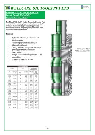 WELLCARE OIL TOOLS PVT LTD
HYDRO MECHANICAL BRIDGE
PLUG Model: WC-HMBP
Product No. WC-21404
The Model WC-HMBP Hydro-Mechanical Bridge Plug
is a drillable bridge plug, which utilizes a built-in
hydraulic chamber to begin the setting process.
Applications include: temporary and permanent zone
isolation or well abandonment.

Features

      Hydraulic actuated, mechanical set
      Slimline design
      Full tubing I.D. after releasing, if
       rotationally released
      Tubing released by right hand rotation
                                                              MODEL:WC-HMBP
       (primary) or shear (secondary)
                                                             PROD. NO.WC-21404
      Easily drilled
      Design based on the dependable PCR
       product line
      5 ,000 or 10,000 psi Models




                                                        94
 