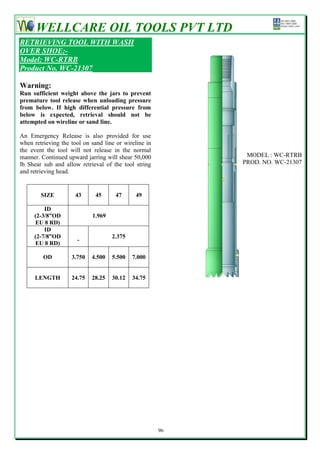 WELLCARE OIL TOOLS PVT LTD
RETRIEVING TOOL WITH WASH
OVER SHOE:-
Model: WC-RTRB
Product No. WC-21307

Warning:
Run sufficient weight above the jars to prevent
premature tool release when unloading pressure
from below. If high differential pressure from
below is expected, retrieval should not be
attempted on wireline or sand line.

An Emergency Release is also provided for use
when retrieving the tool on sand line or wireline in
the event the tool will not release in the normal
manner. Continued upward jarring will shear 50,000           MODEL : WC-RTRB
lb Shear sub and allow retrieval of the tool string         PROD. NO. WC-21307
and retrieving head.


        SIZE          43      45     47      49

         ID
     (2-3/8”OD              1.969
     EU 8 RD)
         ID
     (2-7/8”OD                      2.375
                      -
     EU 8 RD)

         OD         3.750   4.500   5.500   7.000


      LENGTH        24.75   28.25   30.12   34.75




                                                       96
 