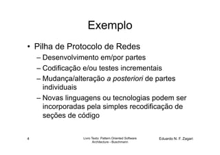 Exemplo
•  Pilha de Protocolo de Redes
    – Desenvolvimento em/por partes
    – Codificação e/ou testes incrementais
    – Mudança/alteração a posteriori de partes
      individuais
    – Novas linguagens ou tecnologias podem ser
      incorporadas pela simples recodificação de
      seções de código


4                Livro Texto: Pattern Oriented Software   Eduardo N. F. Zagari
                        Architecture - Buschmann
 