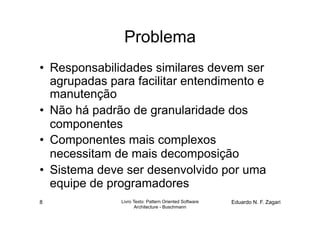 Problema
•  Responsabilidades similares devem ser
   agrupadas para facilitar entendimento e
   manutenção
•  Não há padrão de granularidade dos
   componentes
•  Componentes mais complexos
   necessitam de mais decomposição
•  Sistema deve ser desenvolvido por uma
   equipe de programadores
8              Livro Texto: Pattern Oriented Software   Eduardo N. F. Zagari
                      Architecture - Buschmann
 