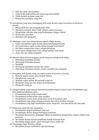 b. Sifat dan sikap suka memberi
c. Tetap berthn pada pilihan dan sikap yang telah diambil
d. Tidak melukai perasaan orang lain
e. Pemaaf atas kesalahan orang lain
28. Konsekuensi yang harus ditaanggung oleh orang Kristen seperti tercantum di bawah ini,
kecuali....
a. Menyembah dan dan mengabdi pada Allah
b. Menerima kekuatan diluar Allah sebagai sumber kekuatan
c. Menghindari sifat dan sikap yang bertentangan dengan Alkitab
d. Hinaan dan cemoohan
e. Dkucilkan dari pergaulan
29. Hubungan suami isteri dalam Kristen adalah sebagai berikut….
a. Suami menentukan segala sesuatu dalam keluarga(patrilineal)
b. Istri menentukan segala sesuatu dalam keluarga (matrilineal)
c. Istri harus menghormati suami sebagai pelindung
d. Suami harus menghormati isteri sebagai mahluk yang lemah
e. Suami dan istri saling mengasihi
30. Menurut ajaran Kristen tanggung jawab orang tua terhadp anak adalah....
a. Mencukupi kebutuhan jasmani
b. Mencukupi kebutuhan jasmani
c. Mendidik
d. Mencukupi kebutuhan jasmani dan rohani
e. Mencukupi kebutuhan jasmani, rohani, mendidik dan mengasihi
31. Kewajiban anak kepada orang tua seperti tertulis di bawah ini, kecuali....
a. Menurut segala sesuatu yang menjadi haknya
b. Menghormati orang tua
c. Mentaati segala nasihat dan perintah orang tua
d. Membantu orang tua seua dengan kemampuannya
e. Mengasihi orang tua
32. Sebagai mahluk sosial manusia haruslah bersahabat dengan manusia laian. Persahabatan yang
baik adalah persahabatan sejati....
a. Persahabatan yang saling menghormati
b. Persahabatan sesama teman yang setingkat
c. Persahabatan sesama teman yang status sosial ekonominya sama
d. Persahabatan yang saling menjaga perasaan dan selalu memberi toleransi
e. Persahabatan yang tidak membedakan status, tetap baik, setia dan dalam suka dan duka
33. Berpacaran dalam Kristen merupakan….
a. Persahabatan dengan kebebasan yang luas
b. Persahabatan disertai dengan hubungan kemesraan
c. Bersahabat dalam proses penjajagan adanya kesepadanan dengan batas sebagai sahabat yang
bernorma
d. Bersahabat dengan disertai pendekatan kepada keluarga besar
e. Bersahabat dengan akrab, sepeti hubungan antara suami-istri
34. Pertunangan dapat diartikan sebagai….
a. Bersahabat dengan melibatkan segenap keluarga
6
 