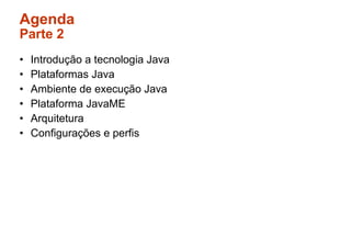 Agenda
Parte 2
•   Introdução a tecnologia Java
•   Plataformas Java
•   Ambiente de execução Java
•   Plataforma JavaME
•   Arquitetura
•   Configurações e perfis
 