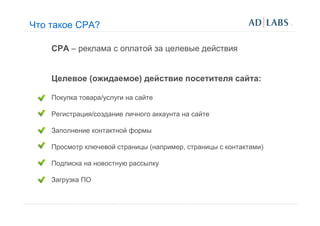 Что такое CPA?

    CPA – реклама с оплатой за целевые действия


    Целевое (ожидаемое) действие посетителя сайта:

    Покупка товара/услуги на сайте

    Регистрация/создание личного аккаунта на сайте

    Заполнение контактной формы

    Просмотр ключевой страницы (например, страницы с контактами)

    Подписка на новостную рассылку

    Загрузка ПО
 