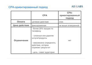 CPA-ориентированный подход
                                                   СРА-
                             CPA             ориентированный
                                                  подход
     Оплата       целевое действие           клик
  Цена действия   фиксированная              не выше оговоренной
                  - более 20% продаж по
                  телефону

                   - сложные или дорогие
                  услуги/продукты
   Ограничения                                       нет
                  - невозможно определить
                  действие, которое
                  отражает результат

                  - цель - охват аудитории
 