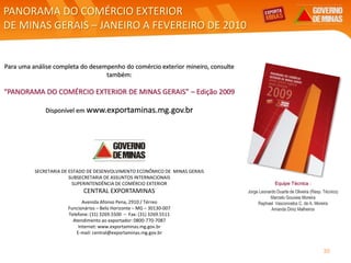 PANORAMA DO COMÉRCIO EXTERIOR
DE MINAS GERAIS – JANEIRO A FEVEREIRO DE 2010
SECRETARIA DE ESTADO DE DESENVOLVIMENTO ECONÔMICO DE MINAS GERAIS
SUBSECRETARIA DE ASSUNTOS INTERNACIONAIS
SUPERINTENDÊNCIA DE COMÉRCIO EXTERIOR
CENTRAL EXPORTAMINAS
Avenida Afonso Pena, 2910 / Térreo
Funcionários – Belo Horizonte – MG – 30130-007
Telefone: (31) 3269.5500 – Fax: (31) 3269.5511
Atendimento ao exportador: 0800-770-7087
Internet: www.exportaminas.mg.gov.br
E-mail: central@exportaminas.mg.gov.br
Para uma análise completa do desempenho do comércio exterior mineiro, consulte
também:
“PANORAMA DO COMÉRCIO EXTERIOR DE MINAS GERAIS” – Edição 2009
Disponível em www.exportaminas.mg.gov.br
Equipe Técnica :
Jorge Leonardo Duarte de Oliveira (Resp. Técnico)
Marcelo Gouveia Moreira
Raphael Vasconcelos C. de A. Moreira
Amanda Diniz Malheiros
30
 