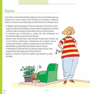 Parto
CUANDO ACUDIR AL HOSPITAL COMO MANTENERTE TRANQUILA ANALGESIA Y ANESTESIA EN EL PARTO FASES DEL PARTO
42
Parto
Enlasúltimassemanasdelembarazoaparecenunaseriedesíntomasquenos
indican que se acerca el parto. Estos síntomas no son iguales en todas las
mujeres,einclusoenunamismamujersondiferentesdeunembarazoaotro:
• El abdomen desciende porque el feto se encaja dentro de la pelvis, dismi-
nuyen los ardores de estómago y se hacen mejor las digestiones, aumenta
la presión sobre la vejiga y la necesidad de orinar es más frecuente.
• Es frecuente que al descender la cabeza del niño disminuyan los
movimientos fetales y que sean más intensos.
• Aparecen unas contracciones, sobre todo por la tarde y por la noche, que
no son rítmicas y disminuyen o desaparecen con el reposo. No son
contracciones de parto, aunque van madurando el cuello del útero,
ablandándolo y preparándolo para dilatar durante el parto.
• Al ablandarse el cuello del útero se expulsa el tapón mucoso: flujo
sanguinolento más espeso que en días anteriores.
• Aparece o aumenta el dolor de espalda, hay inquietud y mayor
actividad.
40-47 salud.qxd:-02 Guia_emba_02 4.qxd 18/6/08 08:37 Página 42
 