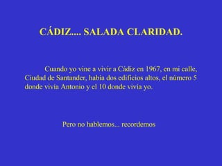 Pero no hablemos... recordemos  Cuando yo vine a vivir a Cádiz en 1967, en mi calle, Ciudad de Santander, había dos edificios altos, el número 5 donde vivía Antonio y el 10 donde vivía yo. CÁDIZ.... SALADA CLARIDAD. 