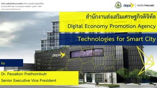 สำนักงำนส่งเสริมเศรษฐกิจดิจิทัล
Digital Economy Promotion Agency
Technologies for Smart City
by
Dr. Passakon Prathombutr
Senior Executive Vice President
สำนักงำนเมืองอัจฉริยะประเทศไทย (สำนักงำนส่งเสริมเศรษฐกิจดิจิทัล)
80 ถนนลำดพร้ำวซอย 4 แขวงจอมพล เขตจตุจักร กรุงเทพฯ 10900
www.smartcitythailand.or.th
 
